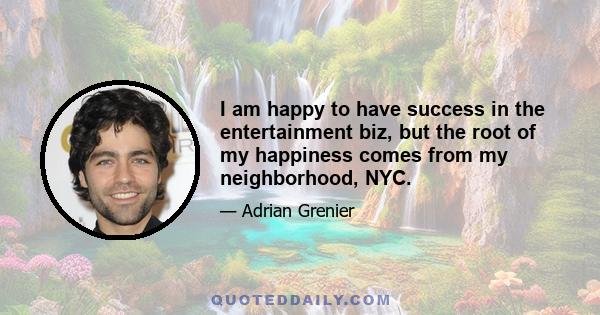 I am happy to have success in the entertainment biz, but the root of my happiness comes from my neighborhood, NYC.