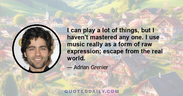 I can play a lot of things, but I haven't mastered any one. I use music really as a form of raw expression; escape from the real world.