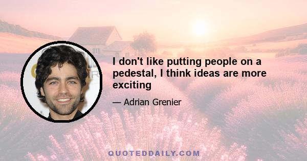 I don't like putting people on a pedestal, I think ideas are more exciting