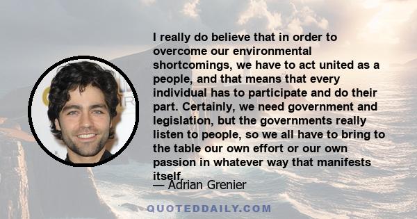 I really do believe that in order to overcome our environmental shortcomings, we have to act united as a people, and that means that every individual has to participate and do their part. Certainly, we need government