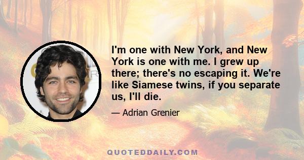 I'm one with New York, and New York is one with me. I grew up there; there's no escaping it. We're like Siamese twins, if you separate us, I'll die.