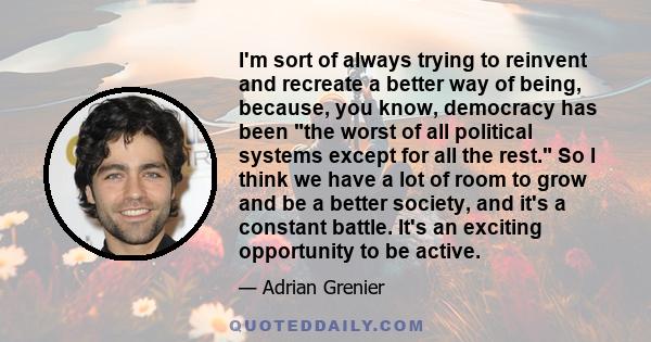 I'm sort of always trying to reinvent and recreate a better way of being, because, you know, democracy has been the worst of all political systems except for all the rest. So I think we have a lot of room to grow and be 