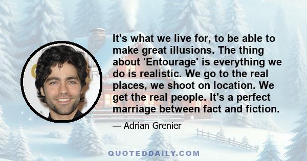It's what we live for, to be able to make great illusions. The thing about 'Entourage' is everything we do is realistic. We go to the real places, we shoot on location. We get the real people. It's a perfect marriage