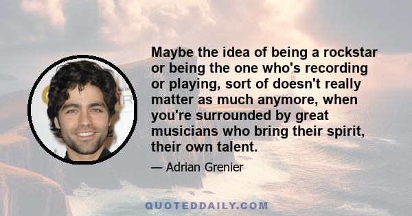 Maybe the idea of being a rockstar or being the one who's recording or playing, sort of doesn't really matter as much anymore, when you're surrounded by great musicians who bring their spirit, their own talent.