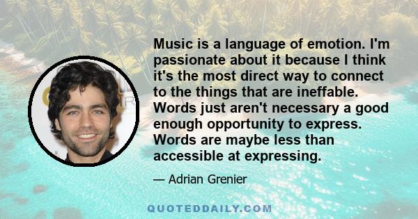 Music is a language of emotion. I'm passionate about it because I think it's the most direct way to connect to the things that are ineffable. Words just aren't necessary a good enough opportunity to express. Words are