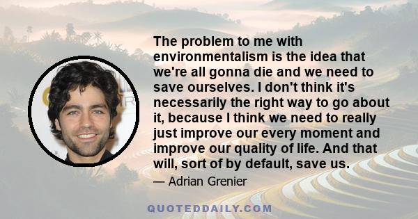 The problem to me with environmentalism is the idea that we're all gonna die and we need to save ourselves. I don't think it's necessarily the right way to go about it, because I think we need to really just improve our 