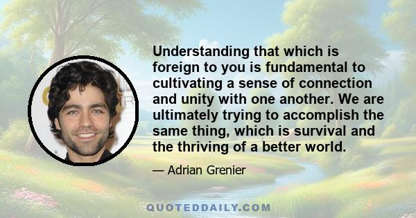 Understanding that which is foreign to you is fundamental to cultivating a sense of connection and unity with one another. We are ultimately trying to accomplish the same thing, which is survival and the thriving of a