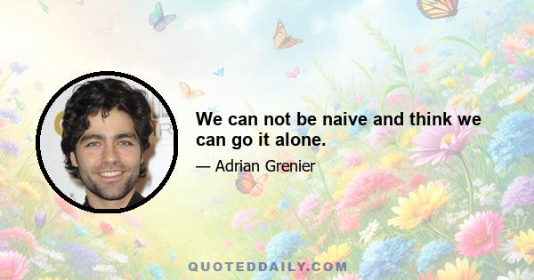 We can not be naive and think we can go it alone.