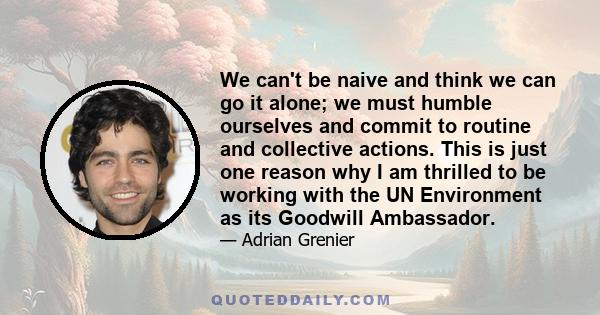 We can't be naive and think we can go it alone; we must humble ourselves and commit to routine and collective actions. This is just one reason why I am thrilled to be working with the UN Environment as its Goodwill