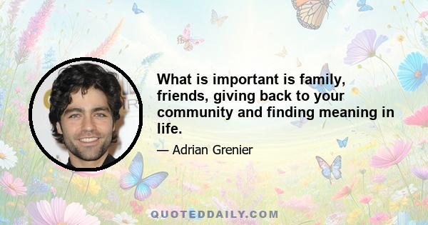 What is important is family, friends, giving back to your community and finding meaning in life.