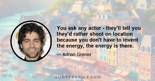 You ask any actor - they'll tell you they'd rather shoot on location because you don't have to invent the energy, the energy is there.