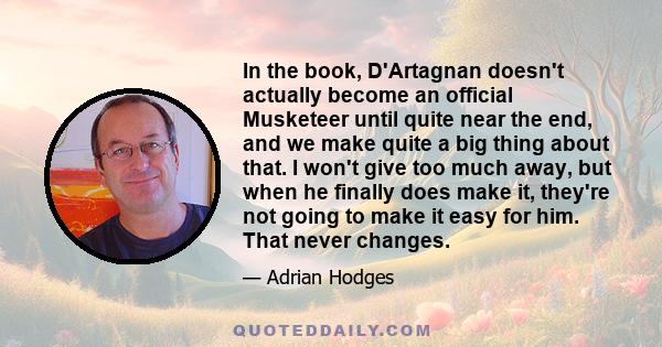 In the book, D'Artagnan doesn't actually become an official Musketeer until quite near the end, and we make quite a big thing about that. I won't give too much away, but when he finally does make it, they're not going