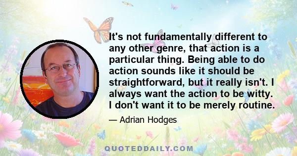 It's not fundamentally different to any other genre, that action is a particular thing. Being able to do action sounds like it should be straightforward, but it really isn't. I always want the action to be witty. I