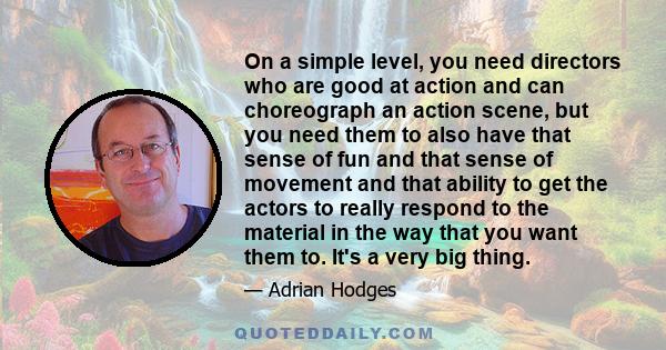 On a simple level, you need directors who are good at action and can choreograph an action scene, but you need them to also have that sense of fun and that sense of movement and that ability to get the actors to really