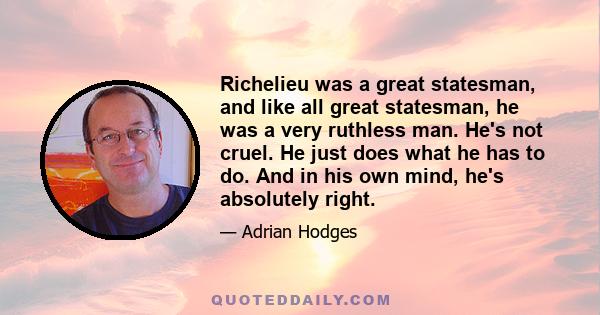 Richelieu was a great statesman, and like all great statesman, he was a very ruthless man. He's not cruel. He just does what he has to do. And in his own mind, he's absolutely right.