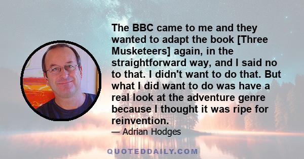 The BBC came to me and they wanted to adapt the book [Three Musketeers] again, in the straightforward way, and I said no to that. I didn't want to do that. But what I did want to do was have a real look at the adventure 