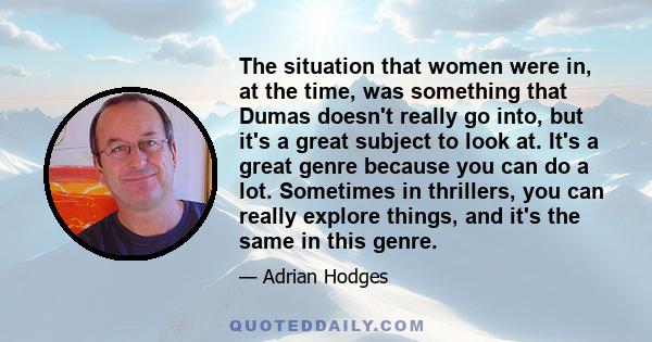 The situation that women were in, at the time, was something that Dumas doesn't really go into, but it's a great subject to look at. It's a great genre because you can do a lot. Sometimes in thrillers, you can really