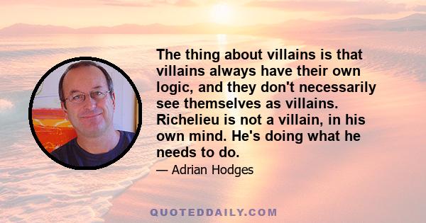 The thing about villains is that villains always have their own logic, and they don't necessarily see themselves as villains. Richelieu is not a villain, in his own mind. He's doing what he needs to do.