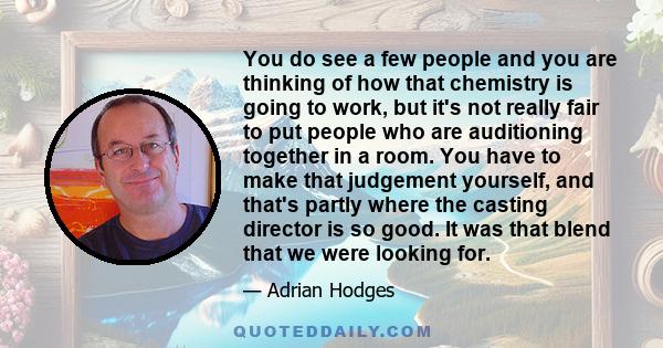 You do see a few people and you are thinking of how that chemistry is going to work, but it's not really fair to put people who are auditioning together in a room. You have to make that judgement yourself, and that's