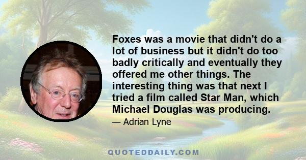 Foxes was a movie that didn't do a lot of business but it didn't do too badly critically and eventually they offered me other things. The interesting thing was that next I tried a film called Star Man, which Michael