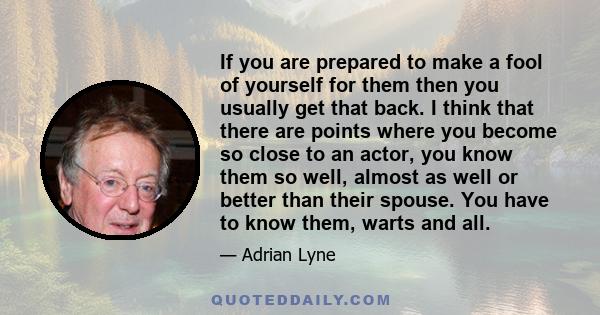 If you are prepared to make a fool of yourself for them then you usually get that back. I think that there are points where you become so close to an actor, you know them so well, almost as well or better than their