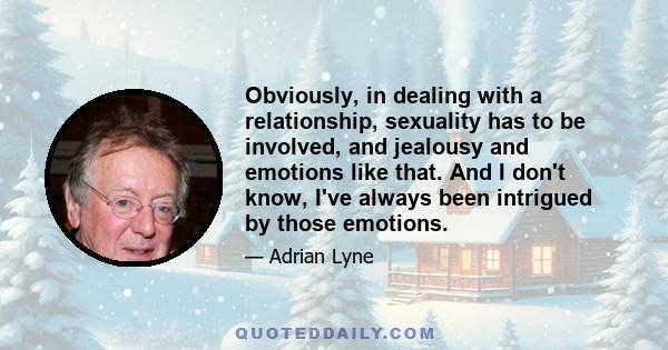 Obviously, in dealing with a relationship, sexuality has to be involved, and jealousy and emotions like that. And I don't know, I've always been intrigued by those emotions.