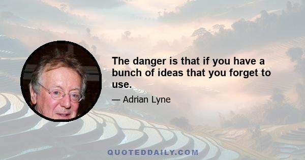 The danger is that if you have a bunch of ideas that you forget to use.