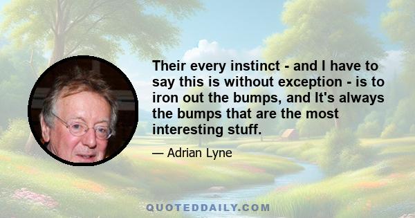 Their every instinct - and I have to say this is without exception - is to iron out the bumps, and It's always the bumps that are the most interesting stuff.