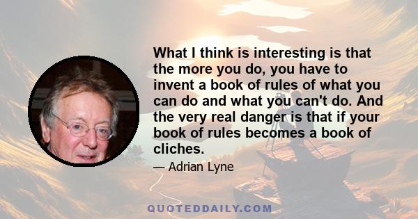 What I think is interesting is that the more you do, you have to invent a book of rules of what you can do and what you can't do. And the very real danger is that if your book of rules becomes a book of cliches.