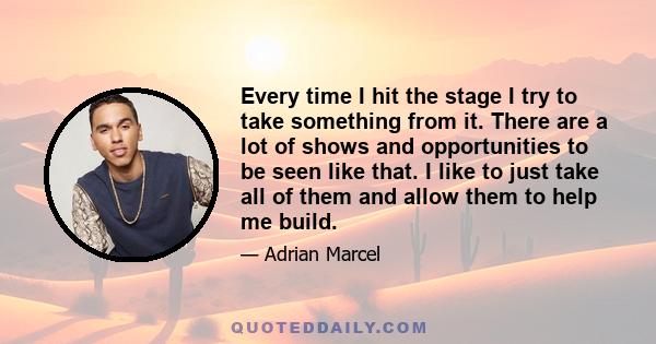 Every time I hit the stage I try to take something from it. There are a lot of shows and opportunities to be seen like that. I like to just take all of them and allow them to help me build.