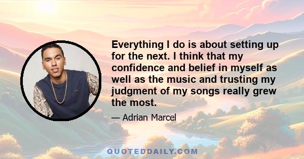 Everything I do is about setting up for the next. I think that my confidence and belief in myself as well as the music and trusting my judgment of my songs really grew the most.