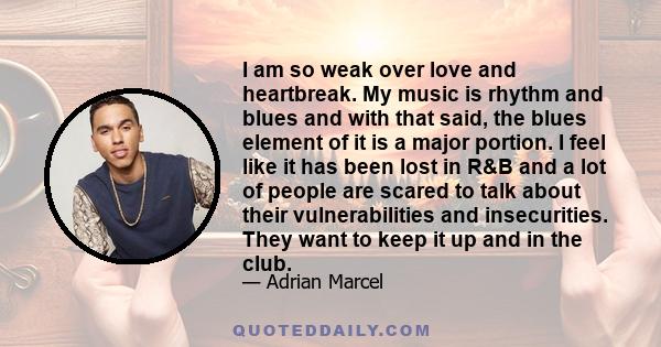 I am so weak over love and heartbreak. My music is rhythm and blues and with that said, the blues element of it is a major portion. I feel like it has been lost in R&B and a lot of people are scared to talk about their