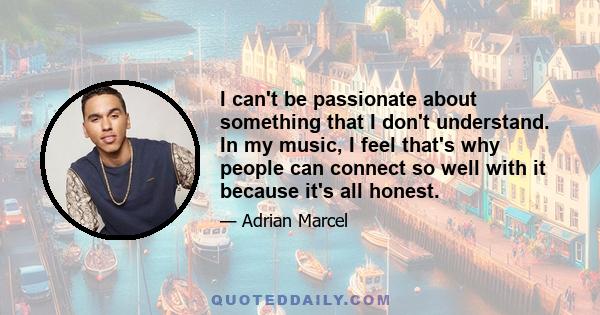 I can't be passionate about something that I don't understand. In my music, I feel that's why people can connect so well with it because it's all honest.