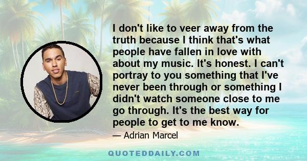 I don't like to veer away from the truth because I think that's what people have fallen in love with about my music. It's honest. I can't portray to you something that I've never been through or something I didn't watch 