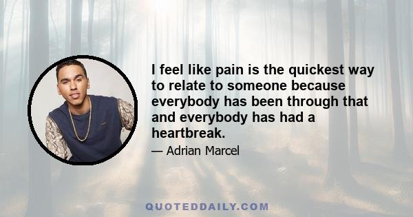 I feel like pain is the quickest way to relate to someone because everybody has been through that and everybody has had a heartbreak.