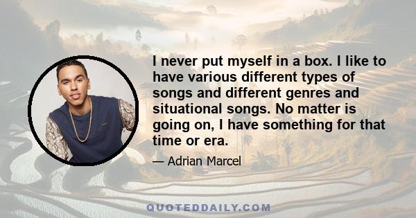 I never put myself in a box. I like to have various different types of songs and different genres and situational songs. No matter is going on, I have something for that time or era.