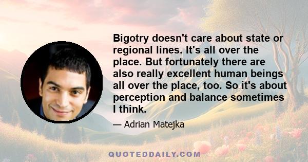 Bigotry doesn't care about state or regional lines. It's all over the place. But fortunately there are also really excellent human beings all over the place, too. So it's about perception and balance sometimes I think.