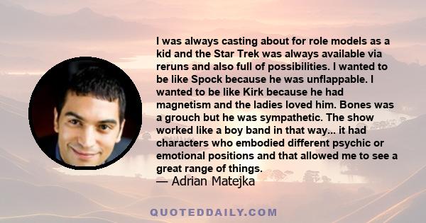 I was always casting about for role models as a kid and the Star Trek was always available via reruns and also full of possibilities. I wanted to be like Spock because he was unflappable. I wanted to be like Kirk