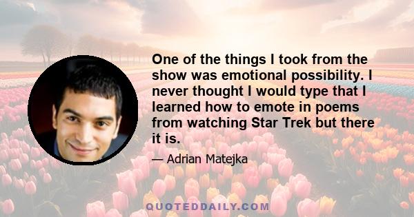 One of the things I took from the show was emotional possibility. I never thought I would type that I learned how to emote in poems from watching Star Trek but there it is.