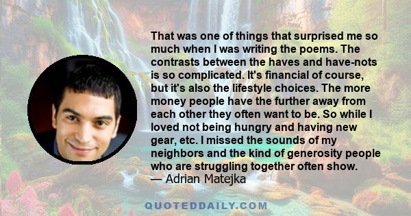 That was one of things that surprised me so much when I was writing the poems. The contrasts between the haves and have-nots is so complicated. It's financial of course, but it's also the lifestyle choices. The more