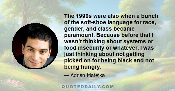 The 1990s were also when a bunch of the soft-shoe language for race, gender, and class became paramount. Because before that I wasn't thinking about systems or food insecurity or whatever. I was just thinking about not