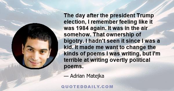 The day after the president Trump election, I remember feeling like it was 1984 again. It was in the air somehow. That ownership of bigotry. I hadn't seen it since I was a kid. It made me want to change the kinds of