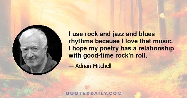 I use rock and jazz and blues rhythms because I love that music. I hope my poetry has a relationship with good-time rock'n roll.