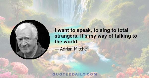 I want to speak, to sing to total strangers. It's my way of talking to the world.