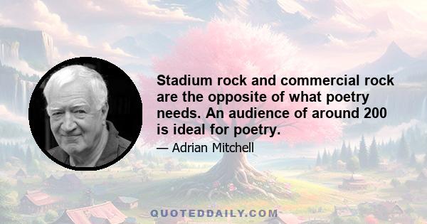 Stadium rock and commercial rock are the opposite of what poetry needs. An audience of around 200 is ideal for poetry.