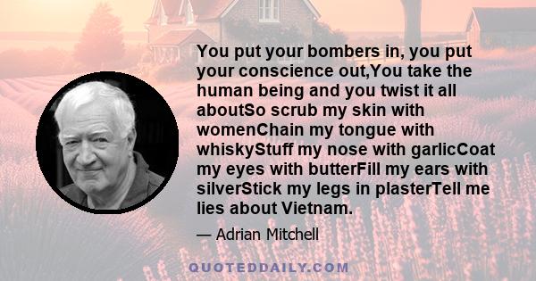 You put your bombers in, you put your conscience out,You take the human being and you twist it all aboutSo scrub my skin with womenChain my tongue with whiskyStuff my nose with garlicCoat my eyes with butterFill my ears 