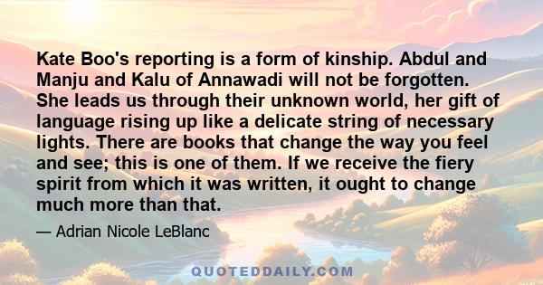 Kate Boo's reporting is a form of kinship. Abdul and Manju and Kalu of Annawadi will not be forgotten. She leads us through their unknown world, her gift of language rising up like a delicate string of necessary lights. 