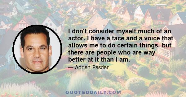 I don't consider myself much of an actor. I have a face and a voice that allows me to do certain things, but there are people who are way better at it than I am.