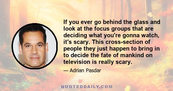 If you ever go behind the glass and look at the focus groups that are deciding what you're gonna watch, it's scary. This cross-section of people they just happen to bring in to decide the fate of mankind on television
