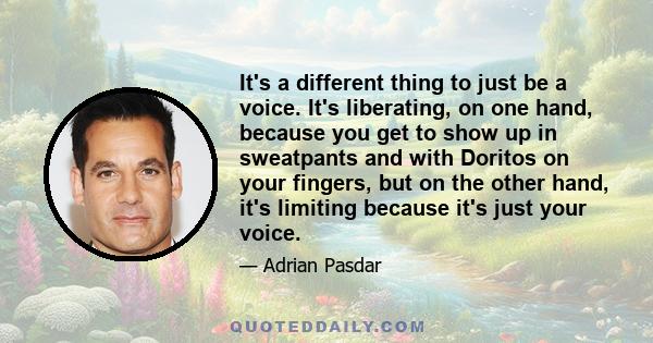 It's a different thing to just be a voice. It's liberating, on one hand, because you get to show up in sweatpants and with Doritos on your fingers, but on the other hand, it's limiting because it's just your voice.